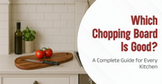 Which Chopping Board Is Good? A Complete Guide for Every Kitchen